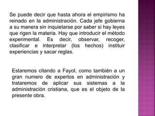Se puede decir que hasta ahora el empirismo ha
reinado en la administración. Cada jefe gobierna
a su manera sin inquietarse por saber si hay leyes
que rigen la materia. Hay que introducir el método
experimental. Es decir, observar, recoger,
clasificar e interpretar (los hechos) instituir
experiencias y sacar reglas.
Estaremos citando a Fayol, como también a un
gran numero de expertos en administración y
trataremos de aplicar sus sistemas a la
administración cristiana, que es el objeto de la
presente obra.
 
