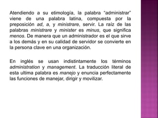Atendiendo a su etimología, la palabra “administrar”
viene de una palabra latina, compuesta por la
preposición ad, a, y ministrare, servir. La raíz de las
palabras ministrare y minister es minus, que significa
menos. De manera que un administrador es el que sirve
a los demás y en su calidad de servidor se convierte en
la persona clave en una organización.
En inglés se usan indistintamente los términos
administration y management. La traducción literal de
esta ultima palabra es manejo y enuncia perfectamente
las funciones de manejar, dirigir y movilizar.
 
