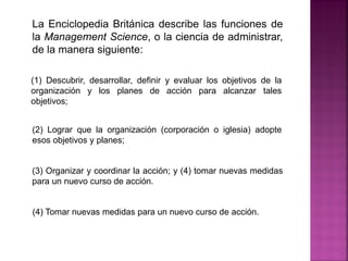 La Enciclopedia Británica describe las funciones de
la Management Science, o la ciencia de administrar,
de la manera siguiente:
(1) Descubrir, desarrollar, definir y evaluar los objetivos de la
organización y los planes de acción para alcanzar tales
objetivos;
(2) Lograr que la organización (corporación o iglesia) adopte
esos objetivos y planes;
(3) Organizar y coordinar la acción; y (4) tomar nuevas medidas
para un nuevo curso de acción.
(4) Tomar nuevas medidas para un nuevo curso de acción.
 