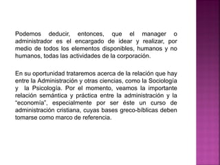 Podemos deducir, entonces, que el manager o
administrador es el encargado de idear y realizar, por
medio de todos los elementos disponibles, humanos y no
humanos, todas las actividades de la corporación.
En su oportunidad trataremos acerca de la relación que hay
entre la Administración y otras ciencias, como la Sociología
y la Psicología. Por el momento, veamos la importante
relación semántica y práctica entre la administración y la
“economía”, especialmente por ser éste un curso de
administración cristiana, cuyas bases greco-bíblicas deben
tomarse como marco de referencia.
 