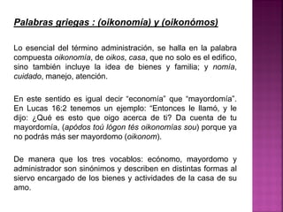 Palabras griegas : (oikonomía) y (oikonómos)
Lo esencial del término administración, se halla en la palabra
compuesta oikonomía, de oikos, casa, que no solo es el edifico,
sino también incluye la idea de bienes y familia; y nomía,
cuidado, manejo, atención.
En este sentido es igual decir “economía” que “mayordomía”.
En Lucas 16:2 tenemos un ejemplo: “Entonces le llamó, y le
dijo: ¿Qué es esto que oigo acerca de ti? Da cuenta de tu
mayordomía, (apódos toú lógon tés oikonomías sou) porque ya
no podrás más ser mayordomo (oikonom).
De manera que los tres vocablos: ecónomo, mayordomo y
administrador son sinónimos y describen en distintas formas al
siervo encargado de los bienes y actividades de la casa de su
amo.
 