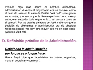 Veamos algo más sobre el nombre oikonómos,
administrador: A veces el mayordomo era un esclavo, como
el caso de José en la casa de Potifar. “Así halló José gracia
en sus ojos, y le servía; y él le hizo mayordomo de su casa y
entregó en su poder todo lo que tenía… así en casa como en
el campo”. Por las propias palabras de José, sabemos que la
posición de oikonómos o administrador era de absoluta
responsabilidad: “No hay otro mayor que yo en esta casa”
(Génesis 39:4-10).
Definiendo la administración
por lo que es y lo que hace:
Henry Fayol dice que “administrar es prever, organizar,
mandar, coordinar y controlar”.
D. Definición práctica de la Administración.
 