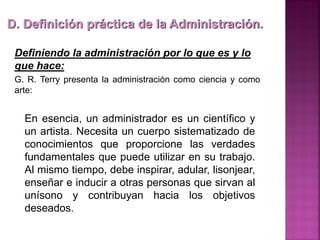 Definiendo la administración por lo que es y lo
que hace:
G. R. Terry presenta la administración como ciencia y como
arte:
D. Definición práctica de la Administración.
En esencia, un administrador es un científico y
un artista. Necesita un cuerpo sistematizado de
conocimientos que proporcione las verdades
fundamentales que puede utilizar en su trabajo.
Al mismo tiempo, debe inspirar, adular, lisonjear,
enseñar e inducir a otras personas que sirvan al
unísono y contribuyan hacia los objetivos
deseados.
 