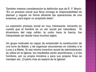 También merece consideración la definición que da E. F. Brech:
“Es un proceso social que lleva consigo la responsabilidad de
planear y regular en forma eficiente las operaciones de una
empresa, para lograr un propósito dado”.
La expresión proceso social es muy interesante, tomando en
cuenta que el hombre es un ser social por naturaleza. El
dinamismo del viejo refrán, la unión hace la fuerza, fue
interpretado así desde hace muchos siglos.
Un grupo motivado es capaz de emprender la construcción de
una torre de Babel, y de organizar excursiones en cohetes a la
Luna o a Marte. Si ese mismo incentivo social de administración
se utiliza en la Iglesia, los resultados serán asombrosos; y si los
hombres, por su propia iniciativa y para sus propios fines se
manejan así, ¡Cuánto mas se espera de la Iglesia!.
 