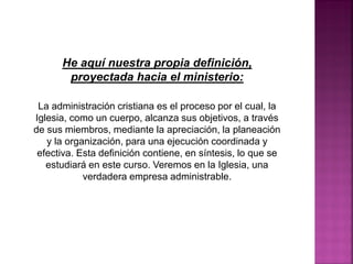 He aquí nuestra propia definición,
proyectada hacia el ministerio:
La administración cristiana es el proceso por el cual, la
Iglesia, como un cuerpo, alcanza sus objetivos, a través
de sus miembros, mediante la apreciación, la planeación
y la organización, para una ejecución coordinada y
efectiva. Esta definición contiene, en síntesis, lo que se
estudiará en este curso. Veremos en la Iglesia, una
verdadera empresa administrable.
 
