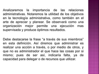 Analizaremos la importancia de las relaciones
administrativas. Notaremos la utilidad de los objetivos
en la tecnología administrativa, como también en el
arte de apreciar y planear. Se observará como una
organización mejor permite una ejecución mas
supervisada y produce óptimos resultados.
Debe destacarse la frase “a través de sus miembros”
en esta definición. Así diremos que administrar es
realizar una acción a través, o por medio de otros, y
que no es administrador el que hace las cosas por si
mismo; pues de ser así, indicaría falta, ya de
capacidad para delegar o de recursos que utilizar.
 