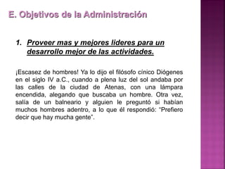 1. Proveer mas y mejores lideres para un
desarrollo mejor de las actividades.
¡Escasez de hombres! Ya lo dijo el filósofo cínico Diógenes
en el siglo IV a.C., cuando a plena luz del sol andaba por
las calles de la ciudad de Atenas, con una lámpara
encendida, alegando que buscaba un hombre. Otra vez,
salía de un balneario y alguien le preguntó si habían
muchos hombres adentro, a lo que él respondió: “Prefiero
decir que hay mucha gente”.
E. Objetivos de la Administración
 