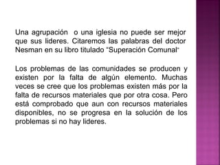 Una agrupación o una iglesia no puede ser mejor
que sus lideres. Citaremos las palabras del doctor
Nesman en su libro titulado “Superación Comunal”
Los problemas de las comunidades se producen y
existen por la falta de algún elemento. Muchas
veces se cree que los problemas existen más por la
falta de recursos materiales que por otra cosa. Pero
está comprobado que aun con recursos materiales
disponibles, no se progresa en la solución de los
problemas si no hay lideres.
 