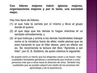 Con lideres mejores habrá iglesias mejores,
organizaciones mejores y por lo tanto, una sociedad
mejor.
Hay tres tipos de lideres:
(1) el que hala la carreta por sí mismo y lleva al grupo
donde él quiere;
(2) el que deja que los demás lo hagan mientras él va
sentado cómodamente, y
(3) el que instruye y anima a los demás haciéndoles trabajar
como si la iniciativa fuera de ellos; nadie piensa que se
esta haciendo lo que el líder desea, pero en efecto así
es. Se recomienda la lectura del libro “Aprenda a ser
líder”, por G. S. Dobbins, de quien citamos lo siguiente:
Se acepta como un hecho que los dirigentes nacen y se hacen. Hay
cualidades heredadas genéticas y socialmente que inclinan a unas
personas más que a otras hacia la dirección de otros. También hay
cualidades que se pueden adquirir por medio de los procesos del
aprendizaje y de la experiencia.
 