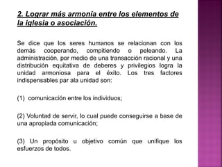 2. Lograr más armonía entre los elementos de
la iglesia o asociación.
Se dice que los seres humanos se relacionan con los
demás cooperando, compitiendo o peleando. La
administración, por medio de una transacción racional y una
distribución equitativa de deberes y privilegios logra la
unidad armoniosa para el éxito. Los tres factores
indispensables par ala unidad son:
(1) comunicación entre los individuos;
(2) Voluntad de servir, lo cual puede conseguirse a base de
una apropiada comunicación;
(3) Un propósito u objetivo común que unifique los
esfuerzos de todos.
 
