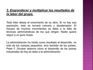 3. Engrandecer y multiplicar los resultados de
la labor del grupo.
Todo líder desea el crecimiento de su obra. Si no hay esa
aspiración, todo se tornará rutinario y desalentador. El
fracaso de muchos movimientos se debe a la falta de
técnicas administrativas de los que dirigen. Nadie quiere
seguir a un guía miope.
La administración ha traído como resultado el desarrollo, no
solo de los cuerpos pequeños, sino también de los países.
Peter F. Drucker observa cómo el desarrollo de los países
industriales de hoy se debe a la administración:
 