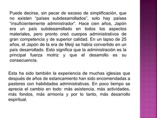 Esta ha sido también la experiencia de muchas iglesias que
después de años de estancamiento han sido encomendadas a
pastores con habilidades administrativas. En poco tiempo se
aprecia el cambio en todo: más asistencia, más actividades,
más fondos, más armonía y por lo tanto, más desarrollo
espiritual.
Puede decirse, sin pecar de exceso de simplificación, que
no existen “países subdesarrollados”, solo hay países
“insuficientemente administrador”. Hace cien años, Japón
era un país subdesarrollado en todos los aspectos
materiales, pero pronto creó cuerpos administrativos de
gran competencia y de superior calidad. En un lapso de 25
años, el Japón de la era de Meiji se había convertido en un
país desarrollado. Esto significa que la administración es la
principal fuerza motriz y que el desarrollo es su
consecuencia.
 