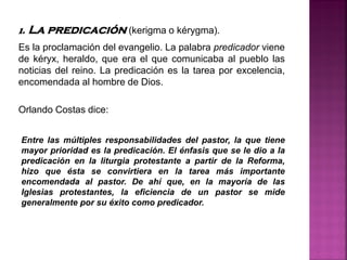 1. La predicación (kerigma o kérygma).
Es la proclamación del evangelio. La palabra predicador viene
de kéryx, heraldo, que era el que comunicaba al pueblo las
noticias del reino. La predicación es la tarea por excelencia,
encomendada al hombre de Dios.
Orlando Costas dice:
Entre las múltiples responsabilidades del pastor, la que tiene
mayor prioridad es la predicación. El énfasis que se le dio a la
predicación en la liturgia protestante a partir de la Reforma,
hizo que ésta se convirtiera en la tarea más importante
encomendada al pastor. De ahí que, en la mayoría de las
Iglesias protestantes, la eficiencia de un pastor se mide
generalmente por su éxito como predicador.
 