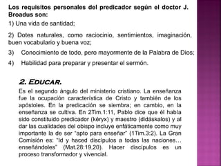Los requisitos personales del predicador según el doctor J.
Broadus son:
1) Una vida de santidad;
2. Educar.
Es el segundo ángulo del ministerio cristiano. La enseñanza
fue la ocupación característica de Cristo y también de los
apóstoles. En la predicación se siembra; en cambio, en la
enseñanza se cultiva. En 2Tim.1:11, Pablo dice que él había
sido constituido predicador (kéryx) y maestro (didáskalos) y al
dar las cualidades del obispo incluye enfáticamente como muy
importante la de ser “apto para enseñar” (1Tim.3:2). La Gran
Comisión es: “Id y haced discípulos a todas las naciones…
enseñándoles” (Mat.28:19,20). Hacer discípulos es un
proceso transformador y vivencial.
3) Conocimiento de todo, pero mayormente de la Palabra de Dios;
4) Habilidad para preparar y presentar el sermón.
2) Dotes naturales, como raciocinio, sentimientos, imaginación,
buen vocabulario y buena voz;
 