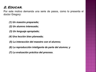 2. Educar.
Por este motivo demanda una serie de pasos, como lo presenta el
doctor Gregory:
(1) Un maestro preparado;
(2) Un alumno interesado;
(3) Un lenguaje apropiado;
(7) La evaluación práctica del proceso.
(4) Una lección bien planeada;
(5) La interacción del maestro con el alumno;
(6) La reproducción inteligente de parte del alumno; y
 