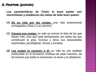 Las características de Cristo el buen pastor son
maravillosas y establecen las metas de todo buen pastor:
(1) Da su vida por las ovejas: una vida enteramente
consagrada a Dios y a su servicio.
(1) Conoce sus ovejas: no solo se conoce la lista de los que
hacen más, sino que está familiarizado con todos los que
constituyen la grey. Conoce y alivia sus necesidades
espirituales, psicológicas, físicas y sociales.
(2) Las ovejas lo conocen a él: su vida es una realidad
indiscutible en la formación cristiana de cada miembro, de
tal manera que todos lo reconocen, lo aman y lo obedecen.
3. Pastor. (poimén)
 