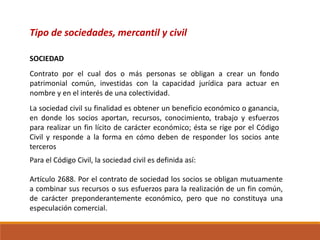 Tipo de sociedades, mercantil y civil
Contrato por el cual dos o más personas se obligan a crear un fondo
patrimonial común, investidas con la capacidad jurídica para actuar en
nombre y en el interés de una colectividad.
SOCIEDAD
La sociedad civil su finalidad es obtener un beneficio económico o ganancia,
en donde los socios aportan, recursos, conocimiento, trabajo y esfuerzos
para realizar un fin lícito de carácter económico; ésta se rige por el Código
Civil y responde a la forma en cómo deben de responder los socios ante
terceros
Para el Código Civil, la sociedad civil es definida así:
Artículo 2688. Por el contrato de sociedad los socios se obligan mutuamente
a combinar sus recursos o sus esfuerzos para la realización de un fin común,
de carácter preponderantemente económico, pero que no constituya una
especulación comercial.
 