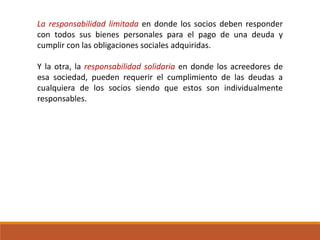 La responsabilidad limitada en donde los socios deben responder
con todos sus bienes personales para el pago de una deuda y
cumplir con las obligaciones sociales adquiridas.
Y la otra, la responsabilidad solidaria en donde los acreedores de
esa sociedad, pueden requerir el cumplimiento de las deudas a
cualquiera de los socios siendo que estos son individualmente
responsables.
 