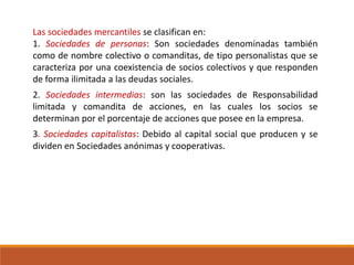 Las sociedades mercantiles se clasifican en:
1. Sociedades de personas: Son sociedades denominadas también
como de nombre colectivo o comanditas, de tipo personalistas que se
caracteriza por una coexistencia de socios colectivos y que responden
de forma ilimitada a las deudas sociales.
2. Sociedades intermedias: son las sociedades de Responsabilidad
limitada y comandita de acciones, en las cuales los socios se
determinan por el porcentaje de acciones que posee en la empresa.
3. Sociedades capitalistas: Debido al capital social que producen y se
dividen en Sociedades anónimas y cooperativas.
 