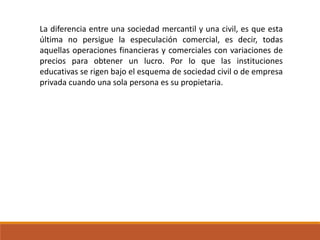 La diferencia entre una sociedad mercantil y una civil, es que esta
última no persigue la especulación comercial, es decir, todas
aquellas operaciones financieras y comerciales con variaciones de
precios para obtener un lucro. Por lo que las instituciones
educativas se rigen bajo el esquema de sociedad civil o de empresa
privada cuando una sola persona es su propietaria.
 