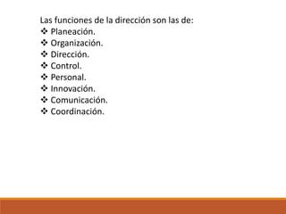 Las funciones de la dirección son las de:
 Planeación.
 Organización.
 Dirección.
 Control.
 Personal.
 Innovación.
 Comunicación.
 Coordinación.
 