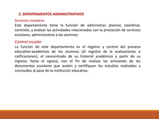 3. DEPARTAMENTOS ADMINISTRATIVOS
Servicios escolares
Este departamento tiene la función de administrar, planear, coordinar,
controlar, y evaluar las actividades relacionadas con la prestación de servicios
escolares, administrativo a los alumnos
Control escolar
La función de este departamento es el registro y control del proceso
educativo-académico de los alumnos (el registro de la evaluaciones o
calificaciones), el concentrado de su historial académico a partir de su
ingreso, hasta el egreso, con el fin de realizar las emisiones de los
documentos escolares que avalen y certifiquen los estudios realizados y
concluidos al paso de la institución educativa.
 