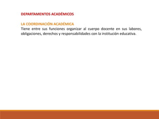 DEPARTAMENTOS ACADÉMICOS
LA COORDINACIÓN ACADÉMICA
Tiene entre sus funciones organizar al cuerpo docente en sus labores,
obligaciones, derechos y responsabilidades con la institución educativa.
 
