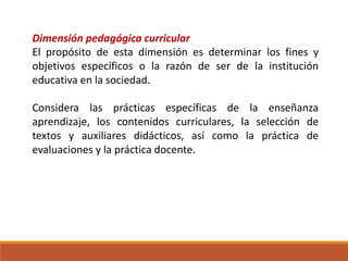 Dimensión pedagógica curricular
El propósito de esta dimensión es determinar los fines y
objetivos específicos o la razón de ser de la institución
educativa en la sociedad.
Considera las prácticas específicas de la enseñanza
aprendizaje, los contenidos curriculares, la selección de
textos y auxiliares didácticos, así como la práctica de
evaluaciones y la práctica docente.
 