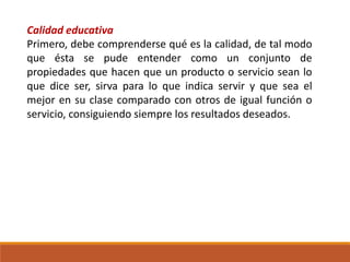 Calidad educativa
Primero, debe comprenderse qué es la calidad, de tal modo
que ésta se pude entender como un conjunto de
propiedades que hacen que un producto o servicio sean lo
que dice ser, sirva para lo que indica servir y que sea el
mejor en su clase comparado con otros de igual función o
servicio, consiguiendo siempre los resultados deseados.
 