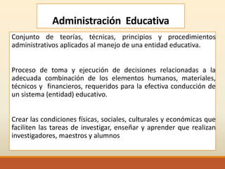 Administración Educativa
Conjunto de teorías, técnicas, principios y procedimientos
administrativos aplicados al manejo de una entidad educativa.
Proceso de toma y ejecución de decisiones relacionadas a la
adecuada combinación de los elementos humanos, materiales,
técnicos y financieros, requeridos para la efectiva conducción de
un sistema (entidad) educativo.
Crear las condiciones físicas, sociales, culturales y económicas que
faciliten las tareas de investigar, enseñar y aprender que realizan
investigadores, maestros y alumnos
 