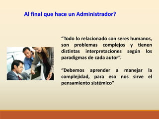 Al final que hace un Administrador?
“Todo lo relacionado con seres humanos,
son problemas complejos y tienen
distintas interpretaciones según los
paradigmas de cada autor”.
“Debemos aprender a manejar la
complejidad, para eso nos sirve el
pensamiento sistémico”
 