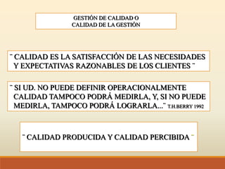 GESTIÓN DE CALIDAD O
CALIDAD DE LA GESTIÓN
¨ CALIDAD ES LA SATISFACCIÓN DE LAS NECESIDADES
Y EXPECTATIVAS RAZONABLES DE LOS CLIENTES ¨
¨ SI UD. NO PUEDE DEFINIR OPERACIONALMENTE
CALIDAD TAMPOCO PODRÁ MEDIRLA, Y, SI NO PUEDE
MEDIRLA, TAMPOCO PODRÁ LOGRARLA...¨ T.H.BERRY 1992
¨ CALIDAD PRODUCIDA Y CALIDAD PERCIBIDA ¨
 