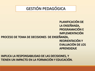 GESTIÓN PEDAGÓGICA
PLANIFICACIÓN DE
LA ENSEÑANZA,
PROGRAMACIÓN E
IMPLEMENTACIÓN
PROCESO DE TOMA DE DECISIONES DE ENSEÑANZA,
REORIENTACIÓN Y
EVALUACIÓN DE LOS
APRENDIZAJE
IMPLICA LA RESPONSABILIDAD DE LAS DECISIONES, Y
TIENEN UN IMPACTO EN LA FORMACIÓN Y EDUCACIÓN.
 