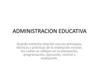 ADMINISTRACION EDUCATIVA
Guarda estrecha relación con los principios,
técnicas y prácticas de la institución escolar,
los cuales se reflejan en la planeación,
programación, ejecución, control y
evaluación.
 