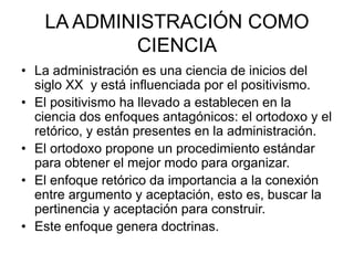 LA ADMINISTRACIÓN COMO
CIENCIA
• La administración es una ciencia de inicios del
siglo XX y está influenciada por el positivismo.
• El positivismo ha llevado a establecen en la
ciencia dos enfoques antagónicos: el ortodoxo y el
retórico, y están presentes en la administración.
• El ortodoxo propone un procedimiento estándar
para obtener el mejor modo para organizar.
• El enfoque retórico da importancia a la conexión
entre argumento y aceptación, esto es, buscar la
pertinencia y aceptación para construir.
• Este enfoque genera doctrinas.
 