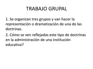 TRABAJO GRUPAL
1. Se organizan tres grupos y van hacer la
representación o dramatización de una de las
doctrinas.
2. Cómo se ven reflejadas este tipo de doctrinas
en la administración de una institución
educativa?
 