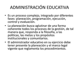 ADMINISTRACIÓN EDUCATIVA
• Es un proceso complejo, integrado por diferentes
fases: planeación, programación, ejecución,
control y evaluación.
• La planeación busca aglutinar de una forma
coherente todos los procesos de la gestión, de tal
manera que, responda a la filosofía, a las
políticas, las metas y los propósitos
institucionales y comunitarios.
• El administrador educativo en su ejercicio debe
tener presente la planeación y el marco legal
vigente que reglamenta los procedimientos.
 