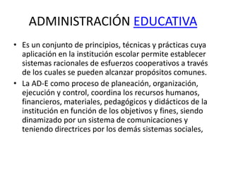 ADMINISTRACIÓN EDUCATIVA
• Es un conjunto de principios, técnicas y prácticas cuya
aplicación en la institución escolar permite establecer
sistemas racionales de esfuerzos cooperativos a través
de los cuales se pueden alcanzar propósitos comunes.
• La AD-E como proceso de planeación, organización,
ejecución y control, coordina los recursos humanos,
financieros, materiales, pedagógicos y didácticos de la
institución en función de los objetivos y fines, siendo
dinamizado por un sistema de comunicaciones y
teniendo directrices por los demás sistemas sociales,
 