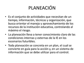 PLANEACIÓN
• Es el conjunto de actividades que necesitan de un
tiempo, información, técnicas y organización, que
busca orientar el manejo y aprovechamiento de los
recursos de la institución educativa, controlando al
máximo el riesgo.
• La planeación lleva a tener conocimiento claro de las
condiciones internas y externas de la IE en los
escenarios futuribles.
• Toda planeación se concreta en un plan, el cual se
convierte en guía para la acción y, en un sistema de
información que se debe utilizar para el control.
 