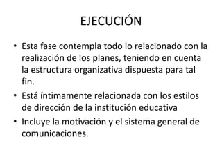 EJECUCIÓN
• Esta fase contempla todo lo relacionado con la
realización de los planes, teniendo en cuenta
la estructura organizativa dispuesta para tal
fin.
• Está íntimamente relacionada con los estilos
de dirección de la institución educativa
• Incluye la motivación y el sistema general de
comunicaciones.
 