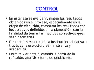 CONTROL
• En esta fase se evalúan y miden los resultados
obtenidos en el proceso, especialmente en la
etapa de ejecución, comparar los resultados con
los objetivos definidos en la planeación, con la
finalidad de tomar las medidas correctivas que
sean necesarias.
• Debe realizarse en toda la institución educativa a
través de la estructura administrativa y
académica.
• Permite y orienta el cambio, a partir de la
reflexión, análisis y toma de decisiones.
 