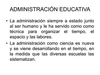 ADMINISTRACIÓN EDUCATIVA
• La administración siempre a estado junto
al ser humano y le ha servido como como
técnica para organizar el tiempo, el
espacio y las labores.
• La administración como ciencia es nueva
y se viene desarrollando en el tiempo, en
la medida que las diversas escuelas las
sistematizan.
 