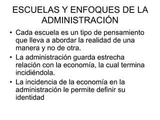 ESCUELAS Y ENFOQUES DE LA
ADMINISTRACIÓN
• Cada escuela es un tipo de pensamiento
que lleva a abordar la realidad de una
manera y no de otra.
• La administración guarda estrecha
relación con la economía, la cual termina
incidiéndola.
• La incidencia de la economía en la
administración le permite definir su
identidad
 