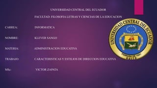 UNIVERSIDAD CENTRAL DEL ECUADOR
FACULTAD: FILOSOFIA LETRAS Y CIENCIAS DE LA EDUCACION
CARREA: INFORMATICA
NOMBRE: KLEVER SANGO
MATERIA: ADMINISTRACION EDUCATIVA
TRABAJO: CARACTERISTICAS Y ESTILIOS DE DIRECCION EDUCATIVA
MSc: VICTOR ZAPATA
 