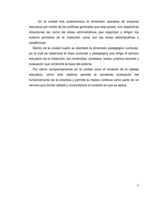 6
En la unidad tres analizaremos la dimensión operativa de empresa
educativa por medio de las políticas generales que esta posée, sus respectivas
direcciones así como las áreas admnistrativas que organizan y dirigen los
entorno primarios de la institución como son las áreas admnistrativas y
académicas.
Dentro de la unidad cuatro se abordará la dimensión pedagógico curricular,
en la cual se observará la línea curricular y pedagógica que dirige el servicio
educativo de la institución, los contenidos, contextos, textox, práctica docente y
evaluación que contendrá la base del sistema.
Por último comprenderemos en la unidad cinco el contexto de la calidad
educativa, cómo este sistema permite la constante evaluación del
funcionamiento de la empresa y permite la mejora continua como parte de un
servicio que brinda calidad y concordancia al contesto en que se aplica.
 