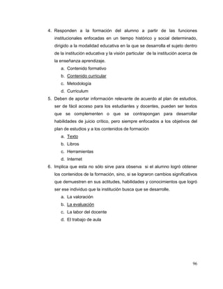 96
4. Responden a la formación del alumno a partir de las funciones
institucionales enfocadas en un tiempo histórico y social determinado,
dirigido a la modalidad educativa en la que se desarrolla el sujeto dentro
de la institución educativa y la visión particular de la institución acerca de
la enseñanza aprendizaje.
a. Contenido formativo
b. Contenido curricular
c. Metodología
d. Curriculum
5. Deben de aportar información relevante de acuerdo al plan de estudios,
ser de fácil acceso para los estudiantes y docentes, pueden ser textos
que se complementen o que se contrapongan para desarrollar
habilidades de juicio crítico, pero siempre enfocados a los objetivos del
plan de estudios y a los contenidos de formación
a. Texto
b. Libros
c. Herramientas
d. Internet
6. Implica que esta no sólo sirve para observa si el alumno logró obtener
los contenidos de la formación, sino, si se lograron cambios significativos
que demuestren en sus actitudes, habilidades y conocimientos que logró
ser ese individuo que la institución busca que se desarrolle.
a. La valoración
b. La evaluación
c. La labor del docente
d. El trabajo de aula
 