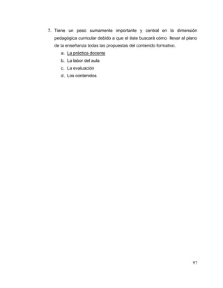 97
7. Tiene un peso sumamente importante y central en la dimensión
pedagógica curricular debido a que el éste buscará cómo llevar al plano
de la enseñanza todas las propuestas del contenido formativo.
a. La práctica docente
b. La labor del aula
c. La evaluación
d. Los contenidos
 
