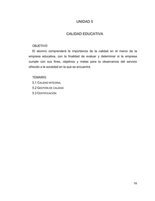 98
UNIDAD 5
CALIDAD EDUCATIVA
OBJETIVO
El alumno comprenderá la importancia de la calidad en el marco de la
empresa educativa, con la finalidad de evaluar y determinar si la empresa
cumple con sus fines, objetivos y metas para la observancia del servicio
ofrecido a la sociedad en la que se encuentra.
TEMARIO
5.1 CALIDAD INTEGRAL
5.2 GESTIÓN DE CALIDAD
5.3 CERTIFICACIÓN
 