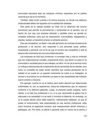 102
comunidad educativa bajo los enfoques mínimos requeridos por la política
nacional que rija en el momento.
También, debe rendir cuentas a la misma empresa, en donde sus objetivos
institucionales deben ser logrados con la satisfacción deseada.
Otra parte de la calidad también se mide con la obtención del recurso
económico que permite la permanencia y continuidad en el servicio, con el
hecho de que sea una empresa eficiente y rentable como se abordó en
unidades anteriores, para que los empresarios, comunidades, trabajadores y
clientes, reciban un beneficio al tener un eficiente servicio.
Para ser competitivo, se debe ir más allá del hecho de controlar el sistema de
producción o de servicio, sino responder a una demanda social, política,
empresarial y personal, con el fin de que el servicio sea competitivo y esté al
alcance del crecimiento de una comunidad educativa.
Las empresas de todo tipo comienzan a converger más y más en entender
que son organizaciones sociales, propiamente dicho, que tienen un peso en la
comunidad o sociedad para la que trabajan; es decir, no ver ya al servicio como
un enfoque reduccionista de cumplimiento de las demandas de los clientes, sino
como un cometido de orden social, permitirá que nuestra percepción de la
calidad no se quede en un aspecto meramente de medir si un trabajador, el
servicio o el producto no es eficiente con base en las necesidades del individuo
que lo compra o consume.
Por ejemplo, cuando se va al médico para recibir atención por determinada
enfermedad, él, con su experiencia, indica los tratamientos que se requieren
conforme a la dolencia padecida. Luego, el paciente puede quejarse, como
cliente, si el trato fue profesional o no, si lo que recomendó el galeno fue lo
adecuado a la necesidad o si se sanó o minimizó la dolencia; sin embargo, no
se le puede decirle cómo debe tratarnos, médicamente hablando, ya que él
posee el conocimiento, está especializado en ese servicio profesional, sabe
cómo funciona el organismo humano, qué medicamentos alivian síntomas y
patologías, etc. Por tanto, el cliente o paciente está en manos de la pericia y
 