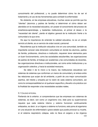103
conocimiento del profesional, y no puede determinar cómo ha de ser el
tratamiento y el uso de las herramientas para combatir la enfermedad.
No obstante, en las empresas educativas, muchas veces se permite que los
“clientes” (alumnos y padres de familia) sí determinen el cómo deben ser
atendidos en la necesidad educativa, sin poseer el conocimiento del proceso de
enseñanza-aprendizaje, y bastantes instituciones, al primar el deseo o la
“necesidad del cliente”, pierde el objetivo general de la institución frente a la
comunidad a la que sirve.
He aquí la importancia de entender la calidad educativa, no es un simple
servicio al cliente, es un servicio de orden social y personal.
Recordemos que la institución educativa vive en una comunidad, también es
importante conocer esta dimensión comunitaria en donde los alumnos, padres
de familia, profesores, directivos e institución, requieren tener elementos para
un buen funcionamiento, como las sociedades estudiantiles, las organizaciones
de padres de familia, el trabajo por academias y las comunidades de docentes,
las organizaciones directivas e institucionales, así como entre instituciones y su
organización colectiva, y hacia la sociedad mexicana.
Se debe ir de lo micro a la macro, las instituciones educativas son
sistemas de sistemas que conforman un marco de comunidad y el enlace entre
las relaciones que surjan de tal ambiente, a partir de una mejor comunicación
asertiva, del interés y empatía por la visión de cada sistema comunitario, así
como la corresponsabilidad en el quehacer específico y llevarlo a la práctica con
la finalidad de responder a las necesidades sociales reales.
5.1 CALIDAD INTEGRAL
Partiendo de lo anterior, si comprendemos que las empresas son sistemas de
sistemas, es decir, son como un organismo vivo, éste para su supervivencia
requiere que cada sistema interno y externo funcionen continuamente
enlazados, es decir, si un órgano o sistema no funciona, esto pone al organismo
en una situación de enfermedad o grave estado que puede provocar su muerte,
si el sistema respiratorio colapsa, este no lleva el oxigeno a los órganos
 
